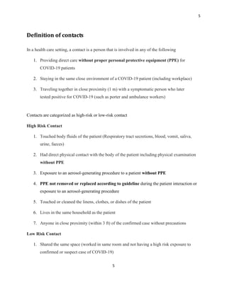5
5
Definition of contacts
In a health care setting, a contact is a person that is involved in any of the following
1. Providing direct care without proper personal protective equipment (PPE) for
COVID-19 patients
2. Staying in the same close environment of a COVID-19 patient (including workplace)
3. Traveling together in close proximity (1 m) with a symptomatic person who later
tested positive for COVID-19 (such as porter and ambulance workers)
Contacts are categorized as high-risk or low-risk contact
High Risk Contact
1. Touched body fluids of the patient (Respiratory tract secretions, blood, vomit, saliva,
urine, faeces)
2. Had direct physical contact with the body of the patient including physical examination
without PPE
3. Exposure to an aerosol-generating procedure to a patient without PPE
4. PPE not removed or replaced according to guideline during the patient interaction or
exposure to an aerosol-generating procedure
5. Touched or cleaned the linens, clothes, or dishes of the patient
6. Lives in the same household as the patient
7. Anyone in close proximity (within 3 ft) of the confirmed case without precautions
Low Risk Contact
1. Shared the same space (worked in same room and not having a high risk exposure to
confirmed or suspect case of COVID-19)
 