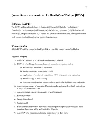 8
8
Quarantine recommendation for Health Care Workers (HCWs)
Definition of HCWs
The HCWs will include as follows (i) Doctors (ii) Nurses (iii) Radiology technician (iv)
Dietician (v) Physiotherapist (vi) Pharamacist (vii) Laboratory personnel (viii) Medical social
workers (ix) Hospital attendents (x) Cleaners and other safai karmchari (xi) Catering and kitchen
staff who are involved in delivering food to the patient area
Risk categories
All the HCWs will be categorized as High-Risk or Low-Risk category as defined below
High-risk category
1. All HCWs working in ICUs in any area in COVID hospital
2. HCWs involved in performance of aerosol generating procedures such as
a) Endotracheal intubation or extubation
b) Cardio-pulmonary resuscitation (CPR)
c) Application of non-invasive ventilation (NIV) or open air-way suctioning
d) Bronchoscopy or tracheostomy
e) Nasopharyngeal swab or Sputum or Broncho-alveolar fluid specimen collection
3. Any protected contact of more than 15 minutes and at a distance less than 2 meters from
a suspected or confirmed case
4. Any unprotected exposure to suspected or confirmed case
5. Laundry workers
6. Waste disposal staff
7. Sanitary staff
8. If any of the staff feels that there was a breach in personal protection during the entire
duration of exposure while working in Covid hospital
9. Any HCW who became symptomatic during the seven days work
 