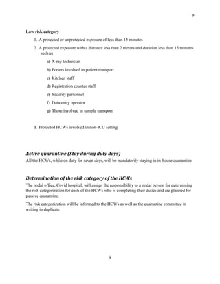 9
9
Low risk category
1. A protected or unprotected exposure of less than 15 minutes
2. A protected exposure with a distance less than 2 meters and duration less than 15 minutes
such as
a) X-ray technician
b) Porters involved in patient transport
c) Kitchen staff
d) Registration counter staff
e) Security personnel
f) Data entry operator
g) Those involved in sample transport
3. Protected HCWs involved in non-ICU setting
Active quarantine (Stay during duty days)
All the HCWs, while on duty for seven days, will be mandatorily staying in in-house quarantine.
Determination of the risk category of the HCWs
The nodal office, Covid hospital, will assign the responsibility to a nodal person for determining
the risk categorization for each of the HCWs who is completing their duties and are planned for
passive quarantine.
The risk categorization will be informed to the HCWs as well as the quarantine committee in
writing in duplicate.
 