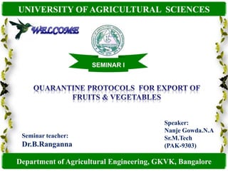 UNIVERSITY OF AGRICULTURAL  SCIENCES WELCOME SEMINAR I QUARANTINE PROTOCOLS  FOR EXPORT OF FRUITS & VEGETABLES Speaker: Nanje Gowda.N.A Sr.M.Tech  (PAK-9303) Seminar teacher: Dr.B.Ranganna Department of Agricultural Engineering, GKVK, Bangalore 