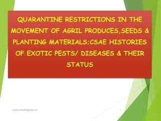 QUARANTINE RESTRICTIONS IN THE
MOVEMENT OF AGRIL PRODUCES,SEEDS &
PLANTING MATERIALS;CSAE HISTORIES
OF EXOTIC PESTS/ DISEASES & THEIR
STATUS
1prabha.reddy95@gmail.com
 