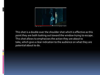 This shot is a double over the shoulder shot which is effective as this
point they are both looking out toward the window trying to escape.
This shot allows to emphasises the action they are about to
take, which give a clear indication to the audience on what they are
potential about to do.
 