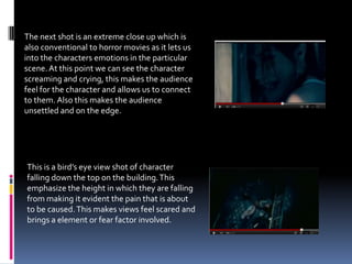 The next shot is an extreme close up which is
also conventional to horror movies as it lets us
into the characters emotions in the particular
scene. At this point we can see the character
screaming and crying, this makes the audience
feel for the character and allows us to connect
to them. Also this makes the audience
unsettled and on the edge.




This is a bird’s eye view shot of character
falling down the top on the building. This
emphasize the height in which they are falling
from making it evident the pain that is about
to be caused. This makes views feel scared and
brings a element or fear factor involved.
 