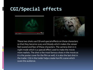 CGI/Special effects




  These two shots use CGI and special effects on these characters
  so that they become scary and bloody which makes the viewer
  feel scared and fear of these characters. The camera shot in in
  night mode which is a special effect used to make the movie
  more realists. The shot is the most famous shots in the movie as
  it is the poster cover for the film as well; it is also the last shot in
  the trailer. CGI in the trailer helps create horrific scene which
  scare the audience.
 
