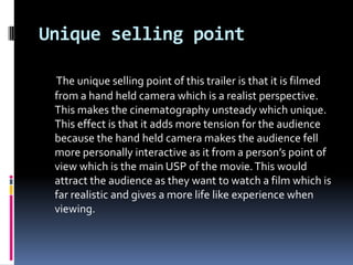 Unique selling point

 The unique selling point of this trailer is that it is filmed
 from a hand held camera which is a realist perspective.
 This makes the cinematography unsteady which unique.
 This effect is that it adds more tension for the audience
 because the hand held camera makes the audience fell
 more personally interactive as it from a person’s point of
 view which is the main USP of the movie. This would
 attract the audience as they want to watch a film which is
 far realistic and gives a more life like experience when
 viewing.
 