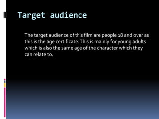 Target audience

 The target audience of this film are people 18 and over as
 this is the age certificate. This is mainly for young adults
 which is also the same age of the character which they
 can relate to.
 