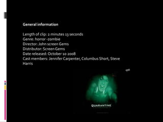 General information

Length of clip: 2 minutes 13 seconds
Genre: horror -zombie
Director: John screen Gems
Distributor: Screen Gems
Date released: October 10 2008
Cast members: Jennifer Carpenter, Columbus Short, Steve
Harris
 