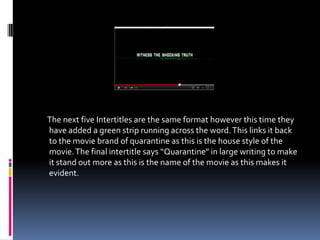 The next five Intertitles are the same format however this time they
have added a green strip running across the word. This links it back
to the movie brand of quarantine as this is the house style of the
movie. The final intertitle says “Quarantine” in large writing to make
it stand out more as this is the name of the movie as this makes it
evident.
 