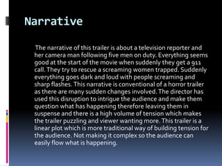Narrative

 The narrative of this trailer is about a television reporter and
 her camera man following five men on duty. Everything seems
 good at the start of the movie when suddenly they get a 911
 call. They try to rescue a screaming women trapped. Suddenly
 everything goes dark and loud with people screaming and
 sharp flashes. This narrative is conventional of a horror trailer
 as there are many sudden changes involved. The director has
 used this disruption to intrigue the audience and make them
 question what has happening therefore leaving them in
 suspense and there is a high volume of tension which makes
 the trailer puzzling and viewer wanting more. This trailer is a
 linear plot which is more traditional way of building tension for
 the audience. Not making it complex so the audience can
 easily flow what is happening.
 