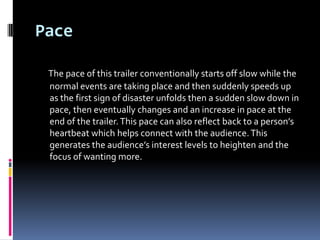 Pace

 The pace of this trailer conventionally starts off slow while the
 normal events are taking place and then suddenly speeds up
 as the first sign of disaster unfolds then a sudden slow down in
 pace, then eventually changes and an increase in pace at the
 end of the trailer. This pace can also reflect back to a person’s
 heartbeat which helps connect with the audience. This
 generates the audience’s interest levels to heighten and the
 focus of wanting more.
 