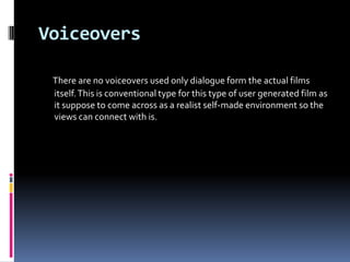 Voiceovers

 There are no voiceovers used only dialogue form the actual films
 itself. This is conventional type for this type of user generated film as
 it suppose to come across as a realist self-made environment so the
 views can connect with is.
 