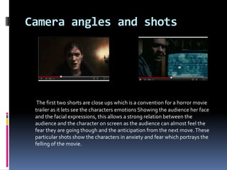 Camera angles and shots




  The first two shorts are close ups which is a convention for a horror movie
 trailer as it lets see the characters emotions Showing the audience her face
 and the facial expressions, this allows a strong relation between the
 audience and the character on screen as the audience can almost feel the
 fear they are going though and the anticipation from the next move. These
 particular shots show the characters in anxiety and fear which portrays the
 felling of the movie.
 