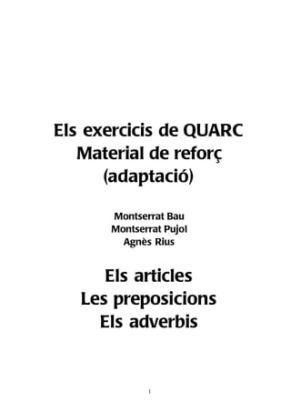 Els exercicis de QUARC
   Material de reforç
      (adaptació)

      Montserrat Bau
      Montserrat Pujol
        Agnès Rius


      Els articles
   Les preposicions
     Els adverbis


             1
 