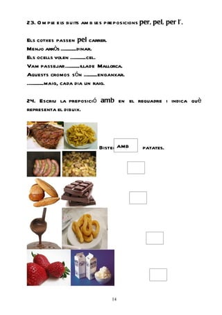 23. O m pl e ls buits am b le s pre posicions per, pel, per l’.
         e

Els cotxes passen pel carrer.
Menjo arròs .............dinar.
Els ocells volen .............cel.
Vam passejar ............illade Mallorca.
Aquests cromos són ...........enganxar.
..............maig, cada dia un raig.

24. Escriu la preposició amb en el requadre i indica què
representa el dibuix.




                              Bistec amb      patates.




                                   14
 