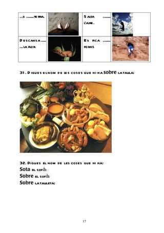…s ........te rra.                 S alta      ........
                                   l’aire.


D e scansa .....                   E s fica ........
... la flor.                       forat.




31 . D igue s e l nom d e le s cose s que hi ha sobre la taula:




32. Digues el nom de les coses que hi ha:
Sota el sofà:
Sobre el sofà:
Sobre la tauleta:




                                  17
 