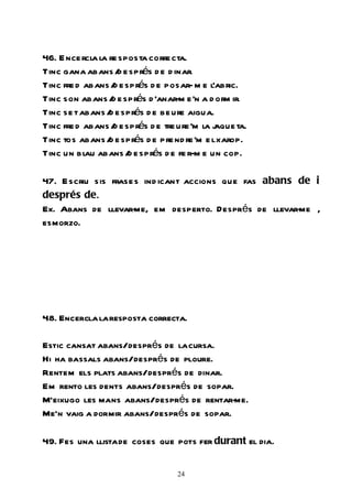 46. E nce rcl la re sposta corre cta.
             a
Tinc gana abans / e sprés d e d inar.
                    d
Tinc fre d abans / e sprés d e posar- m e l’abric.
                  d
Tinc son abans / e sprés d ’anar-m e ’n a d orm ir.
                  d
Tinc se t abans / e sprés d e be ure aigua.
                 d
Tinc fre d abans / e sprés d e tre ure ’m la j
                  d                          aque ta.
Tinc tos abans / e sprés d e pre nd re’m e l xarop.
                 d
Tinc un blau abans / e sprés d e fe r-m e un cop.
                      d

47. E scriu sis frase s ind icant accions que fas abans de i
després de.
Ex. Abans de llevar-  me, em desperto. Després de llevar- ,
                                                        me
esmorzo.




48. Encercla la resposta correcta.

Estic cansat abans/després de la cursa.
Hi ha bassals abans/després de ploure.
Rentem els plats abans/després de dinar.
Em rento les dents abans/després de sopar.
M’eixugo les mans abans/després de rentar-me.
Me’n vaig a dormir abans/després de sopar.

49. Fes una llista de coses que pots fer durant el dia.


                                  24
 