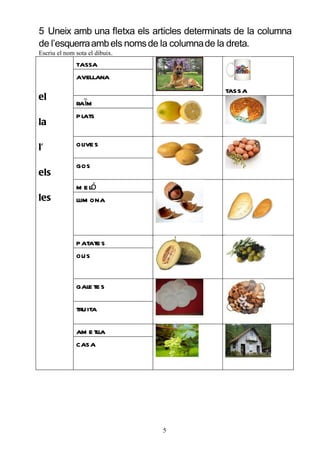 5 Uneix amb una fletxa els articles determinats de la columna
de l’esquerra amb els noms de la columna de la dreta.
Escriu el nom sota el dibuix.
              tassa
              avellana
                                             tassa
el
              raïm
              plats
la

l’            olive s

              gos
els
              m e ló
les           llim ona



              patate s
              ous


              gale te s

              truita

              am e tll
                     a
              casa




                                5
 