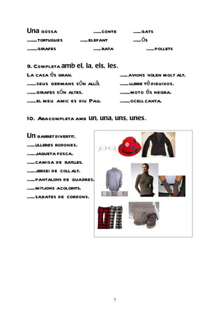 Una gossa                    ......conte   ......gats
........tortugues    ......elefant         ......ós
........girafes              ......rata           ......pollets

9. Completa amb el, la, els, les.
La casa és gran.                  ......avions volen molt alt.
.......seus germans són allà.     .......llibre té dibuixos.
.......girafes són altes.         ........moto és negra.
.......el meu amic es diu Pau.    ........ocell canta.

10. Ara completa amb un, una, uns, unes.

Un barret divertit.
......ulleres rodones.
......jaqueta fosca.
......camisa de ratlles.
......jersei de coll alt.
......pantalons de quadres.
......mitjons acolorits.
......sabates de cordons.




                                      7
 