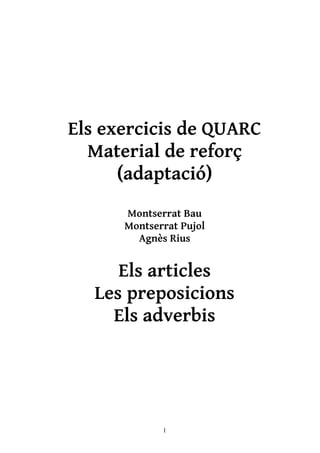 Els exercicis de QUARC
  Material de reforç
      (adaptació)
      Montserrat Bau
      Montserrat Pujol
        Agnès Rius


      Els articles
   Les preposicions
     Els adverbis




             1
 