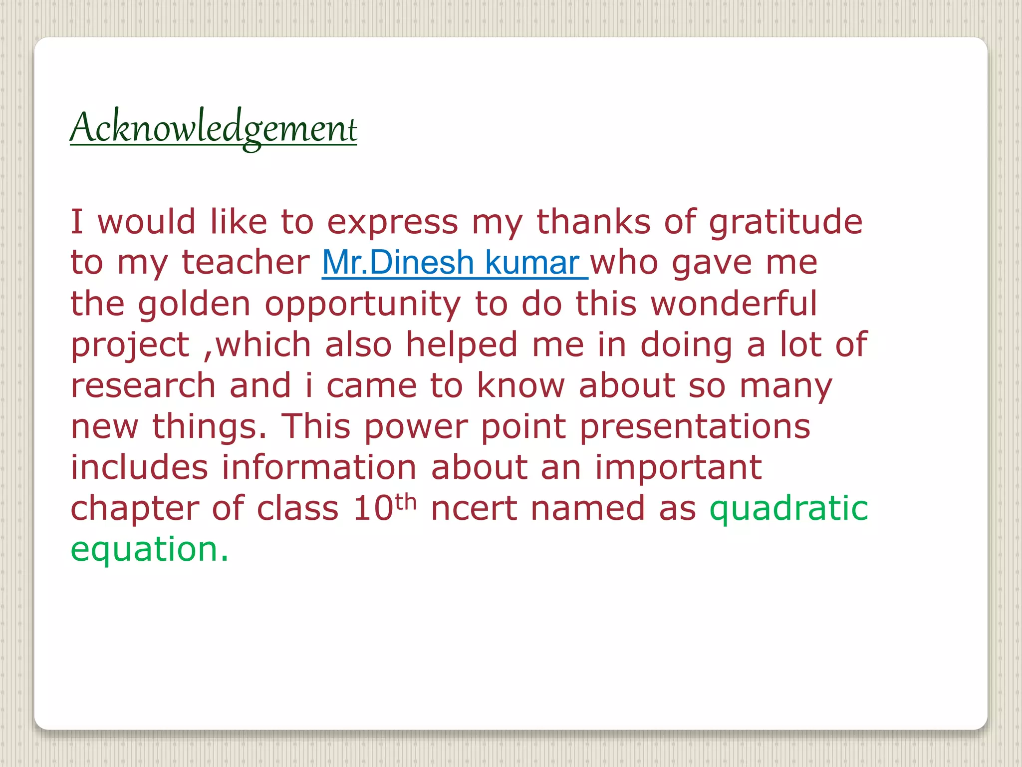 Acknowledgement
I would like to express my thanks of gratitude
to my teacher Mr.Dinesh kumar who gave me
the golden opportunity to do this wonderful
project ,which also helped me in doing a lot of
research and i came to know about so many
new things. This power point presentations
includes information about an important
chapter of class 10th ncert named as quadratic
equation.