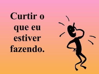 Curtir o que eu estiver fazendo. 