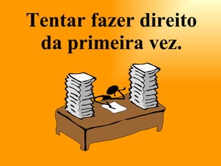 Tentar fazer direito da primeira vez. 
