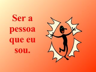 Ser a pessoa que eu sou. 