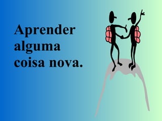 Aprender alguma coisa nova. 