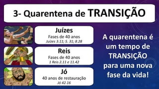 A quarentena é
um tempo de
TRANSIÇÃO
para uma nova
fase da vida!
3- Quarentena de TRANSIÇÃO
Juízes
Fases de 40 anos
Juízes 3.11; 5. 31; 8.28
Reis
Fases de 40 anos
1 Reis 2.11 e 11.42
Jó
40 anos de restauração
Jó 42.16
 
