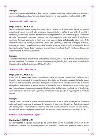 3
Impegno
Stare con i giovani, condividere la fede, contare su di loro e non solo lavorare per loro. Assumere
una mentalità più aperta ad accoglierli, così da vincere la paura di stare con loro. (Atti n. 37)
Settimana dal 15 al 21 marzo
Dagli Atti del CGXXIII n. 51
Maria, stella della nuova evangelizzazione, che sa riconoscere le orme dello Spirito nei grandi
avvenimenti come in quelli che sembrano impercettibili, ci affida il suo stile di umiltà e
tenerezza, di servizio e audacia nella missione evangelizzatrice. Nel cambio di epoca che stiamo
vivendo, l’impegno di essere con i giovani casa che evangelizza non è solo quello di migliorare
qualcosa. Richiede piuttosto a tutti una reale conversione missionaria, l’esercizio della
maternità stessa di Maria per divenire Chiesa che «genera, fa crescere, corregge, alimenta,
conduce per mano…, una Chiesa capace di riscoprire le viscere materne della misericordia. Senza
la misericordia c’è poco da fare oggi per inserirsi in un mondo di “feriti”, che hanno bisogno di
comprensione, di perdono, di amore».
Impegno
Alimentare la cultura dell’incontro che ci rende sollecite, con lo stile di Maria, nei confronti dei
giovani e dei laici. Testimoniare il nostro rimanere fedeli fino alla fine, come Maria ai piedi della
Croce in attesa della Resurrezione. (Atti n. 55 e 56)
Settimana dal 22 al 28 marzo
Dagli Atti del CGXXIII n. 52
Il processo di conversione implica tutta la nostra vita personale e comunitaria, trasforma noi e
le nostre case in ambienti di evangelizzazione, dove i giovani diventano protagonisti della stessa
missione. Nell’esortazione apostolica Evangelii nuntiandi Paolo VI sottolineava che la Chiesa
evangelizza non solo con le parole, ma con la forma che essa si dà dentro la storia. Anche oggi
per evangelizzare non possiamo separare le dimensioni dell’incontro con Gesù che ci trasforma,
dalla comunione tra noi e con i giovani, dall’andare verso gli altri e raggiungere le periferie
umane.
Impegno
“Essere casa”: rischiare di vivere amando senza misura e senza limiti di tempo. Sia la nostra
principale preoccupazione la salvezza dei giovani e il loro bene. Comunicare la fede ai giovani
che hanno perso i valori cristiani e l’amore alla vita. Essere loro vicini, entrare nel loro mondo,
introdurci lì, per accompagnarli e orientarli anche dopo l’uscita dalle nostre case. (Atti n. 13)
Settimana dal 29 marzo al 4 aprile
Dagli Atti del CGXXIII n. 53
La conversione ci spinge innanzitutto ad uscire dalle nostre mediocrità, vivendo in modo
autentico e credibile, così da essere profezia per il mondo. Ci sollecita ad agire con audacia, docili
 