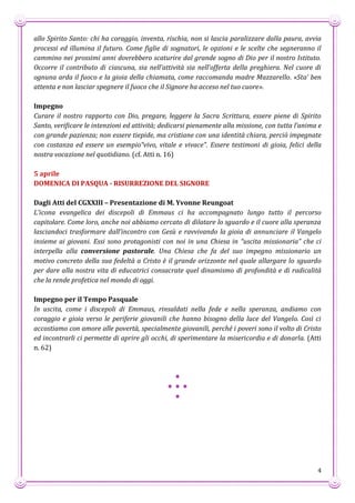 4
allo Spirito Santo: chi ha coraggio, inventa, rischia, non si lascia paralizzare dalla paura, avvia
processi ed illumina il futuro. Come figlie di sognatori, le opzioni e le scelte che segneranno il
cammino nei prossimi anni dovrebbero scaturire dal grande sogno di Dio per il nostro Istituto.
Occorre il contributo di ciascuna, sia nell’attività sia nell’offerta della preghiera. Nel cuore di
ognuna arda il fuoco e la gioia della chiamata, come raccomanda madre Mazzarello. «Sta’ ben
attenta e non lasciar spegnere il fuoco che il Signore ha acceso nel tuo cuore».
Impegno
Curare il nostro rapporto con Dio, pregare, leggere la Sacra Scrittura, essere piene di Spirito
Santo, verificare le intenzioni ed attività; dedicarsi pienamente alla missione, con tutta l’anima e
con grande pazienza; non essere tiepide, ma cristiane con una identità chiara, perciò impegnate
con costanza ed essere un esempio“vivo, vitale e vivace”. Essere testimoni di gioia, felici della
nostra vocazione nel quotidiano. (cf. Atti n. 16)
5 aprile
DOMENICA DI PASQUA - RISURREZIONE DEL SIGNORE
Dagli Atti del CGXXIII – Presentazione di M. Yvonne Reungoat
L’icona evangelica dei discepoli di Emmaus ci ha accompagnato lungo tutto il percorso
capitolare. Come loro, anche noi abbiamo cercato di dilatare lo sguardo e il cuore alla speranza
lasciandoci trasformare dall’incontro con Gesù e ravvivando la gioia di annunciare il Vangelo
insieme ai giovani. Essi sono protagonisti con noi in una Chiesa in “uscita missionaria” che ci
interpella alla conversione pastorale. Una Chiesa che fa del suo impegno missionario un
motivo concreto della sua fedeltà a Cristo è il grande orizzonte nel quale allargare lo sguardo
per dare alla nostra vita di educatrici consacrate quel dinamismo di profondità e di radicalità
che la rende profetica nel mondo di oggi.
Impegno per il Tempo Pasquale
In uscita, come i discepoli di Emmaus, rinsaldati nella fede e nella speranza, andiamo con
coraggio e gioia verso le periferie giovanili che hanno bisogno della luce del Vangelo. Così ci
accostiamo con amore alle povertà, specialmente giovanili, perché i poveri sono il volto di Cristo
ed incontrarli ci permette di aprire gli occhi, di sperimentare la misericordia e di donarla. (Atti
n. 62)
*
* * *
*
 