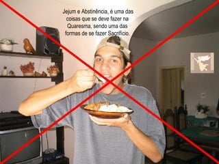 Jejum e Abstinência, é uma das coisas que se deve fazer na Quaresma, sendo uma das formas de se fazer Sacrifício . 