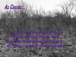 As Cinzas.... ....o rito das cinzas começou por ser feito por todos os cristãos, de modo que toda a comunidade se reconhecia pecadora, disposta a empreender o caminho da conversão quaresmal 