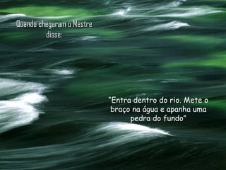 Quando  chegaram  o Mestre disse: “ Entra dentro do rio. Mete o braço na água e apanha uma pedra do fundo” 