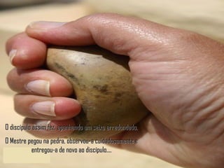 O discípulo assim fez, apanhando um seixo arredondado. O Mestre pegou na pedra, observou-a cuidadosamente e entregou-a de novo ao discípulo.... 