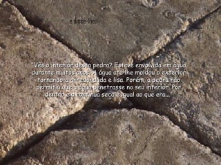 ...e disse-lhe: “ Vês o interior desta pedra? Esteve envolvida em água durante muitos anos. A água até lhe moldou o exterior tornando-a arredondada e lisa. Porém, a pedra não permitiu que a água penetrasse no seu interior. Por dentro ela continua seca e igual ao que era...” 
