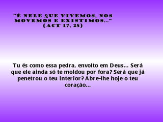 “ É nele que vivemos, nos movemos e existimos...” (Act 17, 28) Tu és como essa pedra, envolto em Deus... Será que ele ainda só te moldou por fora? Será que já penetrou o teu interior? Abre-lhe hoje o teu coração... 