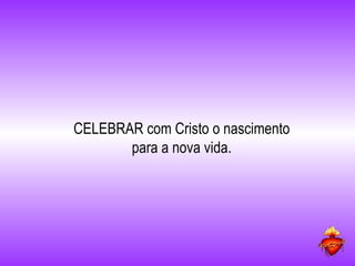 CELEBRAR com Cristo o nascimento para a nova vida. 
