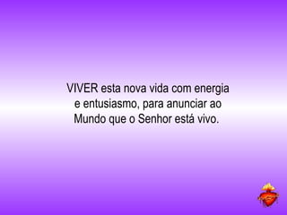 VIVER esta nova vida com energia e entusiasmo, para anunciar ao Mundo que o Senhor está vivo.  