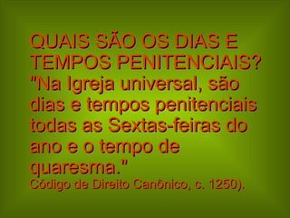 QUAIS SÃO OS DIAS E TEMPOS PENITENCIAIS?  "Na Igreja universal, são dias e tempos penitenciais todas as Sextas-feiras do ano e o tempo de quaresma."  Código de Direito Canônico, c. 1250). 