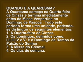 QUANDO É A QUARESMA?  A Quaresma começa na Quarta-feira de Cinzas e termina imediatamente antes da Missa Vespertina no Domingo de Páscoa . Todo este período forma uma unidade, podendo-se distinguir os seguintes elementos:  1. A Quarta-feira de Cinzas.  2. Os domingos, definidos como, I,II,III,IV e V; e o Domingo de Ramos da Paixão do Senhor.  3. A Missa do Crismal.  4. Os dias de semana.   