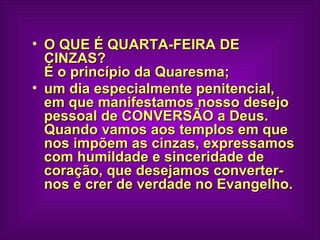 O QUE É QUARTA-FEIRA DE CINZAS?  É o princípio da Quaresma;  um dia especialmente penitencial, em que manifestamos nosso desejo pessoal de CONVERSÃO a Deus.  Quando vamos aos templos em que nos impõem as cinzas, expressamos com humildade e sinceridade de coração, que desejamos converter-nos e crer de verdade no Evangelho.   