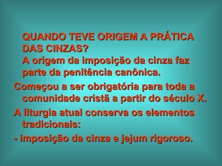 QUANDO TEVE ORIGEM A PRÁTICA DAS CINZAS?  A origem da imposição da cinza faz parte da penitência canônica.  Começou a ser obrigatória para toda a comunidade cristã a partir do século X.  A liturgia atual conserva os elementos tradicionais:  - imposição da cinza e jejum rigoroso.   