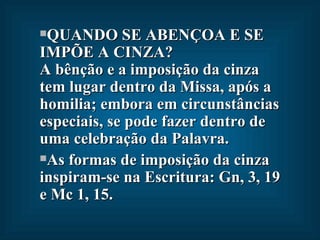 QUANDO SE ABENÇOA E SE IMPÕE A CINZA?  A bênção e a imposição da cinza tem lugar dentro da Missa, após a homilia; embora em circunstâncias especiais, se pode fazer dentro de uma celebração da Palavra.  As formas de imposição da cinza inspiram-se na Escritura: Gn, 3, 19 e Mc 1, 15. 