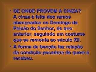 DE ONDE PROVEM A CINZA?  A cinza é feita dos ramos abençoados no Domingo da Paixão do Senhor, do ano anterior, seguindo um costume que se remonta ao século XII.  A forma de benção faz relação da condição pecadora de quem a recebeu.   