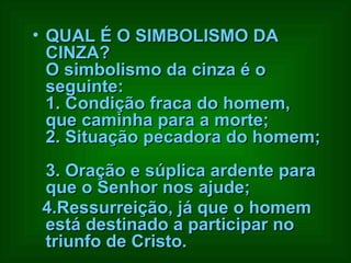 QUAL É O SIMBOLISMO DA CINZA?  O simbolismo da cinza é o seguinte:  1. Condição fraca do homem, que caminha para a morte;  2. Situação pecadora do homem;  3. Oração e súplica ardente para que o Senhor nos ajude;  4.Ressurreição, já que o homem está destinado a participar no triunfo de Cristo.   