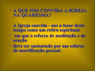 A QUE NOS CONVIDA A IGREJA NA QUARESMA?  A Igreja convida - nos a fazer deste tempo como um retiro espiritual: em que o esforço de meditação e de oração  deve ser sustentado por um esforço de mortificação pessoal . 