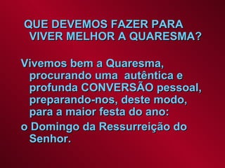 QUE DEVEMOS FAZER PARA VIVER MELHOR A QUARESMA?  Vivemos bem a Quaresma, procurando uma  autêntica e profunda CONVERSÃO pessoal, preparando-nos, deste modo, para a maior festa do ano:  o Domingo da Ressurreição do Senhor.   