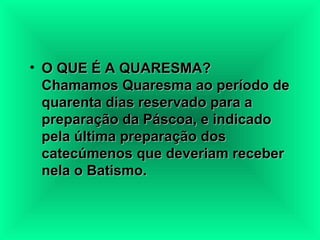 O QUE É A QUARESMA?  Chamamos Quaresma ao período de quarenta dias reservado para a preparação da Páscoa, e indicado pela última preparação dos catecúmenos que deveriam receber nela o Batismo.   