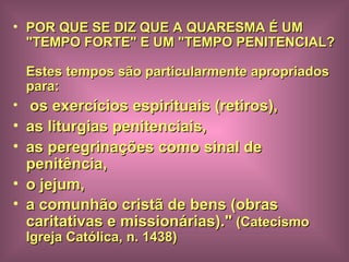 POR QUE SE DIZ QUE A QUARESMA É UM "TEMPO FORTE" E UM "TEMPO PENITENCIAL?  Estes tempos são particularmente apropriados para: os exercícios espirituais (retiros),  as liturgias penitenciais,  as peregrinações como sinal de penitência,  o jejum,  a comunhão cristã de bens (obras caritativas e missionárias)."  (Catecismo Igreja Católica, n. 1438) 